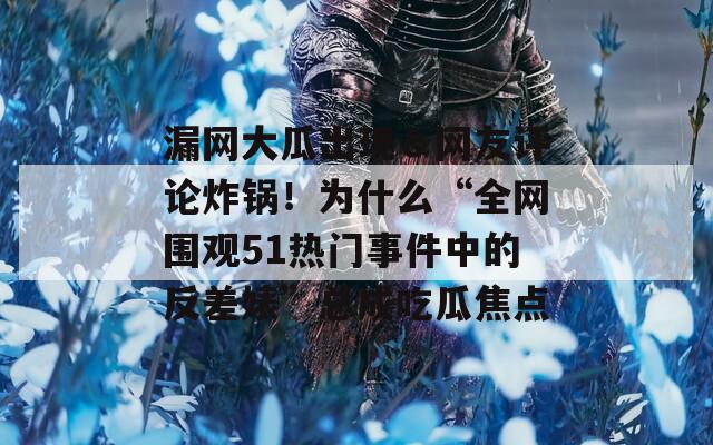漏网大瓜出现＆网友评论炸锅！为什么“全网围观51热门事件中的反差婊”总成吃瓜焦点