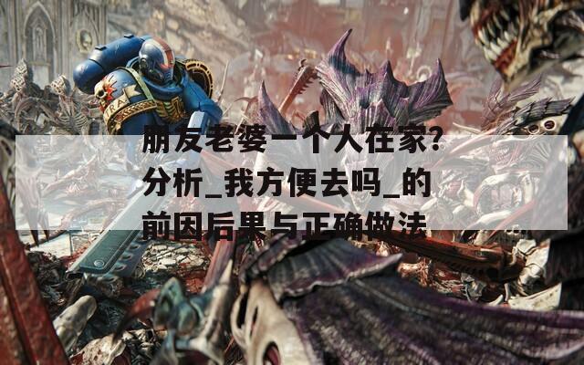 朋友老婆一个人在家？分析_我方便去吗_的前因后果与正确做法