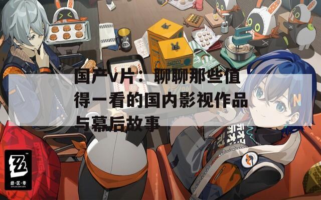 国产v片：聊聊那些值得一看的国内影视作品与幕后故事