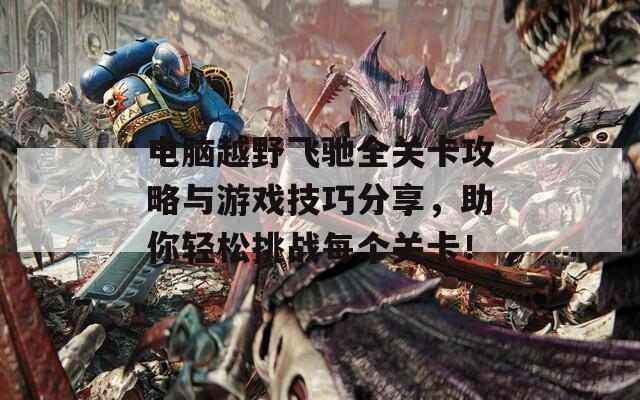 电脑越野飞驰全关卡攻略与游戏技巧分享，助你轻松挑战每个关卡！