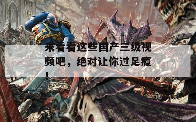 来看看这些国产三级视频吧，绝对让你过足瘾！