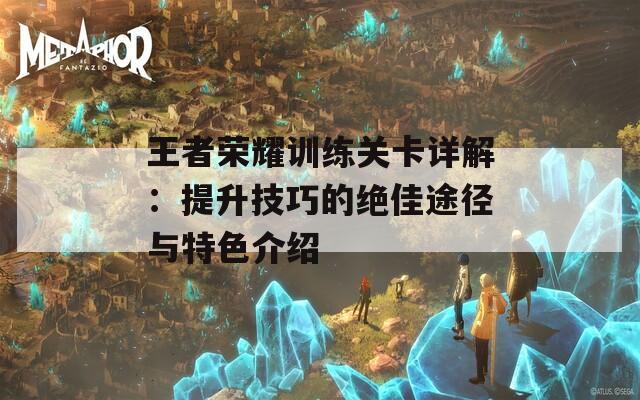 王者荣耀训练关卡详解：提升技巧的绝佳途径与特色介绍