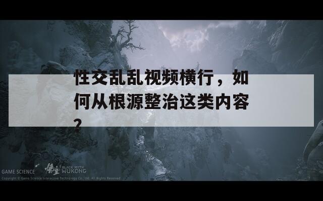 性交乱乱视频横行，如何从根源整治这类内容？