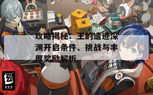 攻略揭秘：王的遗迹深渊开启条件、挑战与丰厚奖励解析