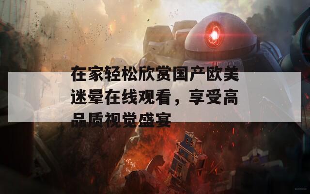 在家轻松欣赏国产欧美迷晕在线观看，享受高品质视觉盛宴