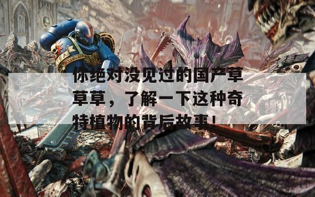 你绝对没见过的国产草草草，了解一下这种奇特植物的背后故事！