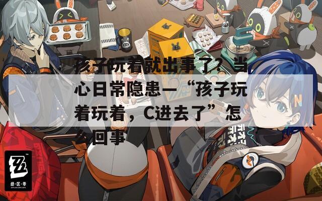 孩子玩着就出事了？当心日常隐患—“孩子玩着玩着，C进去了”怎么回事