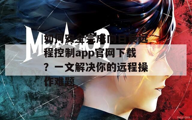 如何安全完成向日葵远程控制app官网下载？一文解决你的远程操作难题