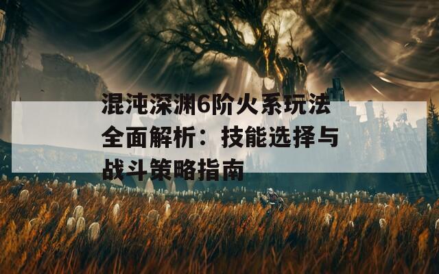 混沌深渊6阶火系玩法全面解析：技能选择与战斗策略指南