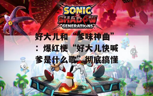 好大儿和“爹味神曲”：爆红梗“好大儿快喊爹是什么歌”彻底搞懂