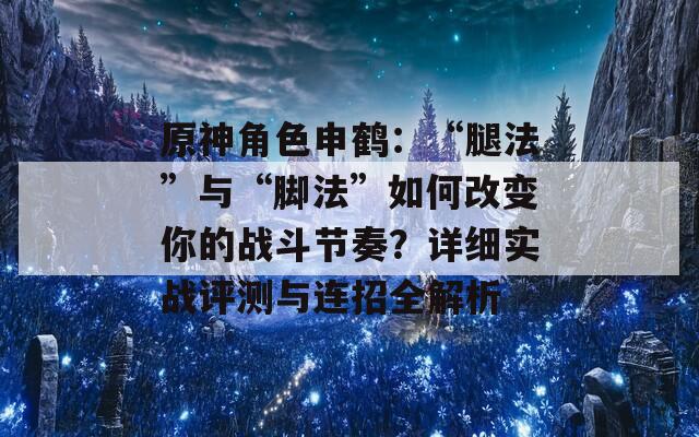 原神角色申鹤：“腿法”与“脚法”如何改变你的战斗节奏？详细实战评测与连招全解析