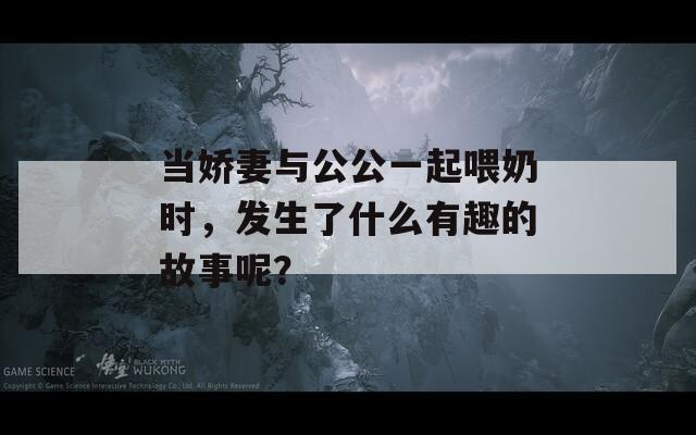 当娇妻与公公一起喂奶时，发生了什么有趣的故事呢？