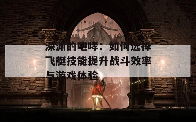 深渊的咆哮：如何选择飞艇技能提升战斗效率与游戏体验