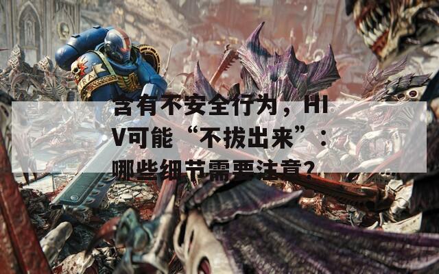 含有不安全行为，HIV可能“不拔出来”：哪些细节需要注意？