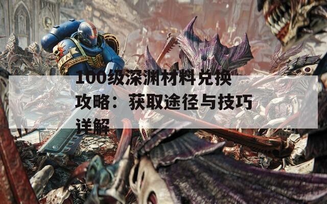 100级深渊材料兑换攻略：获取途径与技巧详解
