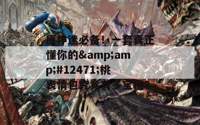 原神迷必备！一套真正懂你的&amp;#12471;桃表情包究竟有多宝藏？