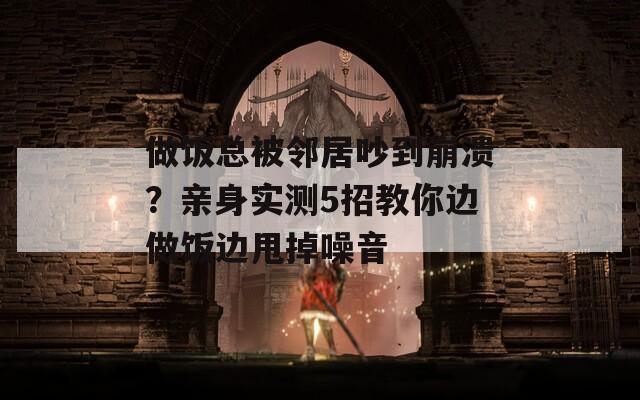 做饭总被邻居吵到崩溃？亲身实测5招教你边做饭边甩掉噪音