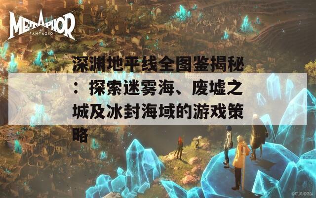 深渊地平线全图鉴揭秘：探索迷雾海、废墟之城及冰封海域的游戏策略