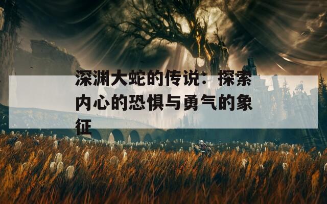 深渊大蛇的传说：探索内心的恐惧与勇气的象征