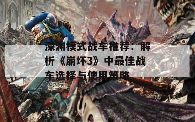 深渊模式战车推荐：解析《崩坏3》中最佳战车选择与使用策略