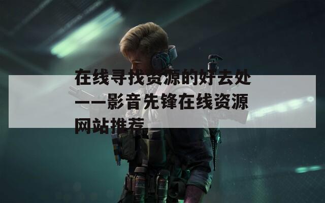 在线寻找资源的好去处——影音先锋在线资源网站推荐