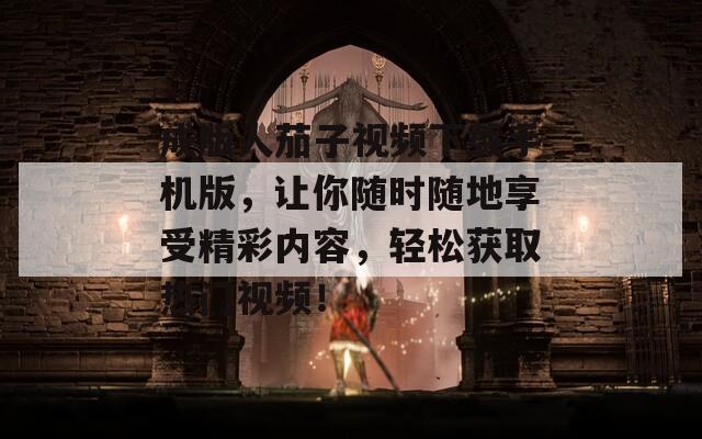 成版人茄子视频下载手机版，让你随时随地享受精彩内容，轻松获取热门视频！