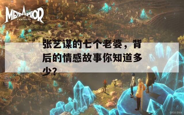 张艺谋的七个老婆，背后的情感故事你知道多少？