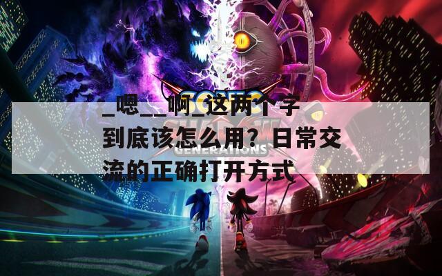 _嗯__啊_这两个字到底该怎么用？日常交流的正确打开方式