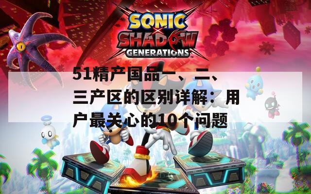 51精产国品一、二、三产区的区别详解：用户最关心的10个问题