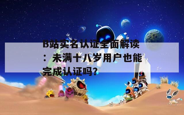 B站实名认证全面解读：未满十八岁用户也能完成认证吗？