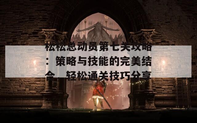 松松总动员第七关攻略：策略与技能的完美结合，轻松通关技巧分享
