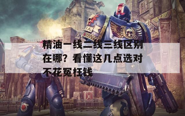 精油一线二线三线区别在哪？看懂这几点选对不花冤枉钱