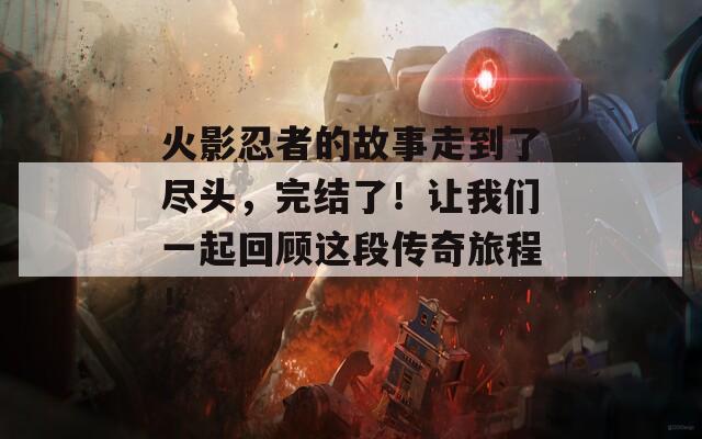 火影忍者的故事走到了尽头，完结了！让我们一起回顾这段传奇旅程！