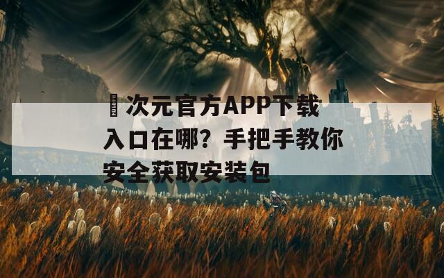 囧次元官方APP下载入口在哪？手把手教你安全获取安装包