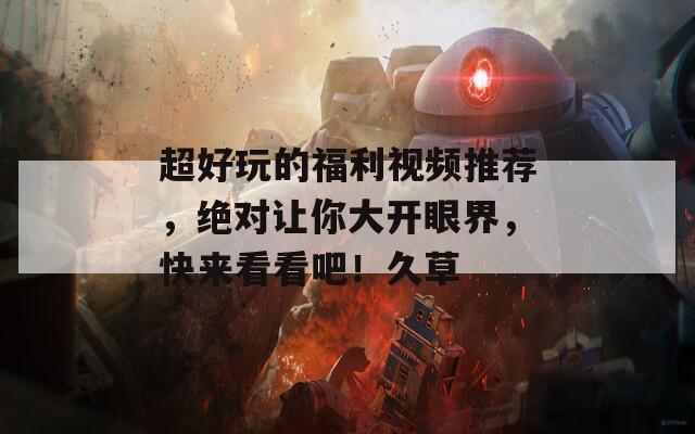 超好玩的福利视频推荐，绝对让你大开眼界，快来看看吧！久草
