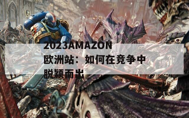 2023AMAZON欧洲站：如何在竞争中脱颖而出