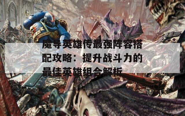 魔导英雄传最强阵容搭配攻略：提升战斗力的最佳英雄组合解析