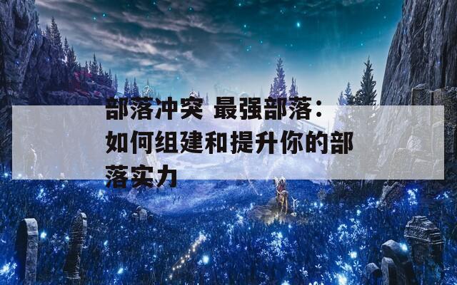 部落冲突 最强部落：如何组建和提升你的部落实力