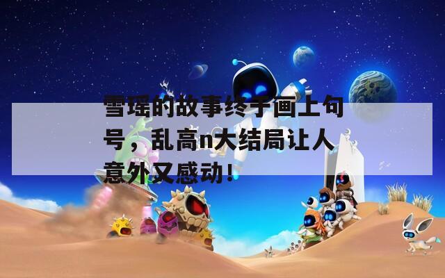 雪瑶的故事终于画上句号，乱高n大结局让人意外又感动！