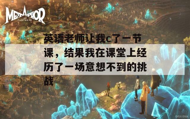 英语老师让我c了一节课，结果我在课堂上经历了一场意想不到的挑战