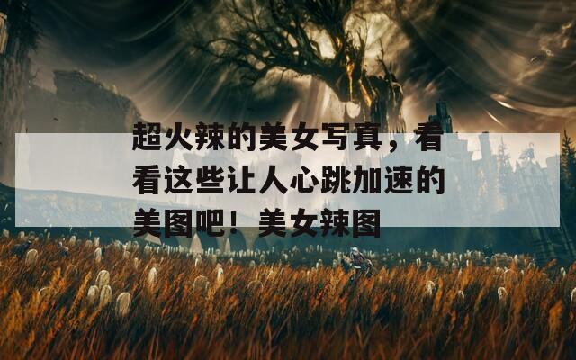 超火辣的美女写真，看看这些让人心跳加速的美图吧！美女辣图