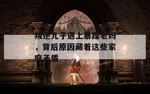 叛逆儿子遇上暴躁老妈，背后原因藏着这些家庭矛盾