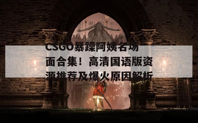 CSGO暴躁阿姨名场面合集！高清国语版资源推荐及爆火原因解析