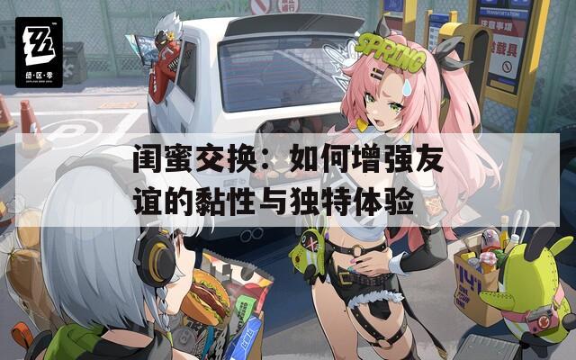 闺蜜交换：如何增强友谊的黏性与独特体验