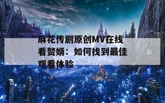 麻花传剧原创MV在线看赘婿：如何找到最佳观看体验
