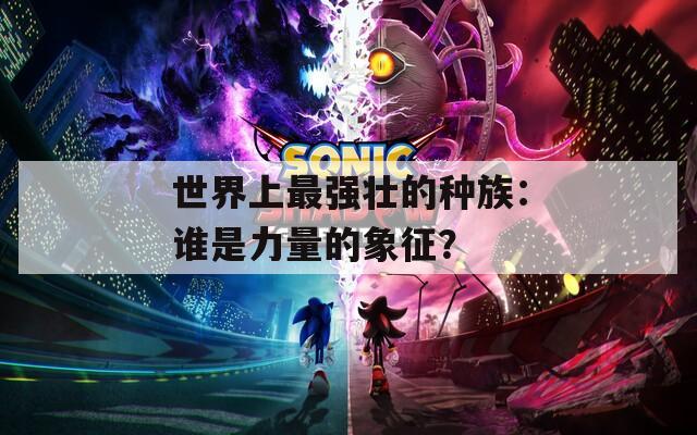 世界上最强壮的种族：谁是力量的象征？