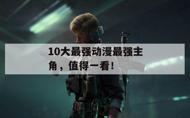 10大最强动漫最强主角，值得一看！
