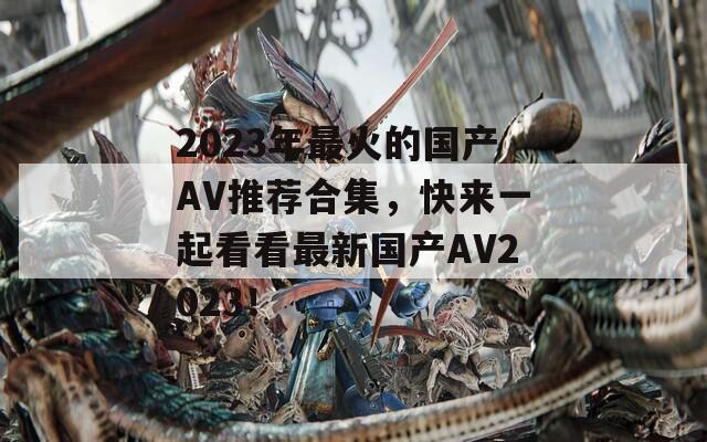 2023年最火的国产AV推荐合集，快来一起看看最新国产AV2023！