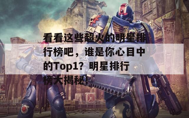 看看这些超火的明星排行榜吧，谁是你心目中的Top1？明星排行榜大揭秘！