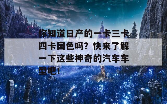 你知道日产的一卡三卡四卡国色吗？快来了解一下这些神奇的汽车车型吧！